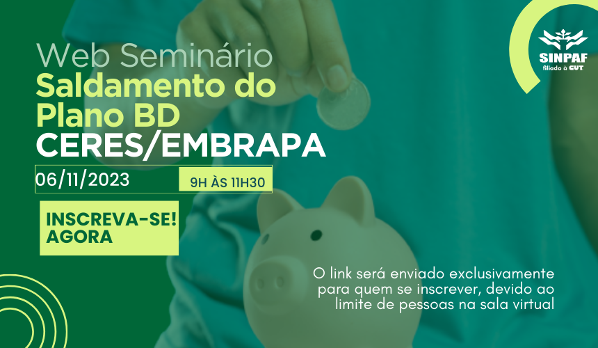 arte com o fundo verde. Do lado direito está escrito o nome do seminário: Web Seminário Saldamento do Plano BD CERES/EMBRAPA. Depois a data e horário. 6 de novembro de 9h às 11h. Tem um destaque em verde mais claro escrito Inscreva-se Agora. Do lado direito superior temos a logo do Sinpaf em branco. No fundo da imagem temos o braço de um homem colocando uma moeda no cofrinho. Na peça, do lado direito inferior está escrito: O link será enviado exclusivamente para quem se inscrever, devido ao limite de pessoas na sala virtual